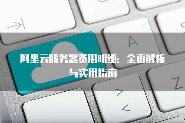 阿里云服务器费用明细:全面解析与实用指南