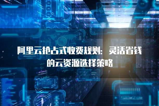 阿里云抢占式收费规则:灵活省钱的云资源选择策略