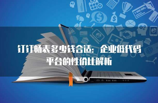 钉钉畅表多少钱合适：企业低代码平台的性价比解析