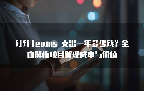 钉钉Teams 支出一年多少钱?全面解析项目管理成本与价值