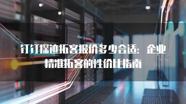 钉钉探迹拓客报价多少合适：企业精准拓客的性价比指南