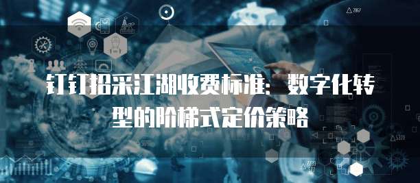 钉钉招采江湖收费标准:数字化转型的阶梯式定价策略