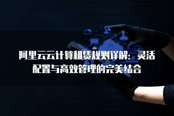 阿里云云计算租赁规则详解:灵活配置与高效管理的完美结合