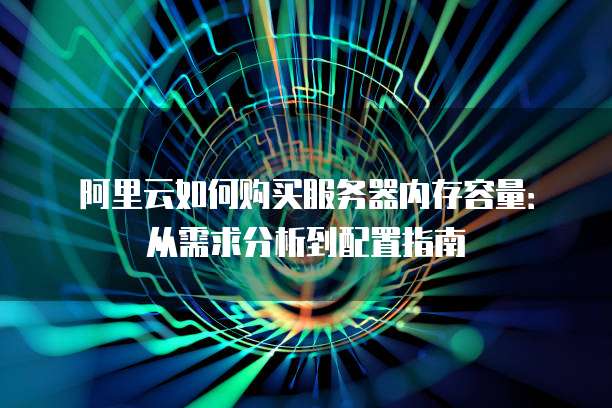 阿里云如何购买服务器内存容量:从需求分析到配置指南