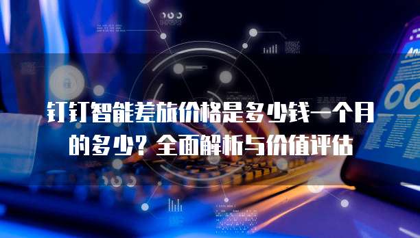 钉钉智能差旅价格是多少钱一个月的多少?全面解析与价值评估