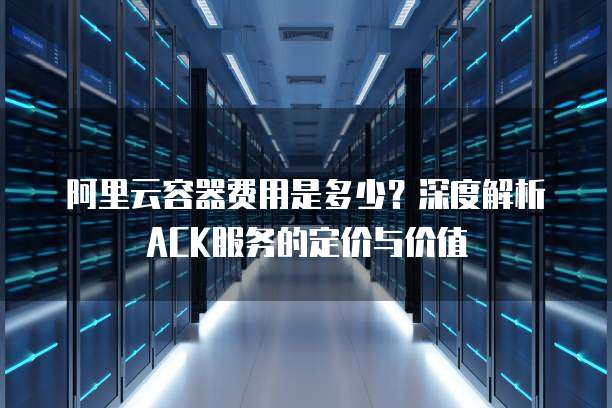 阿里云容器费用是多少？深度解析ACK服务的定价与价值