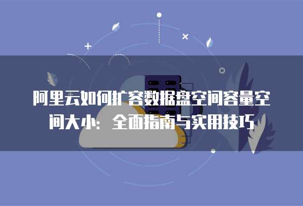 阿里云如何扩容数据盘空间容量空间大小:全面指南与实用技巧