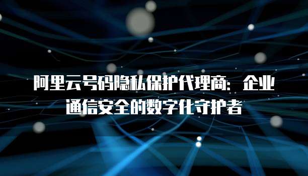 阿里云号码隐私保护代理商：企业通信安全的数字化守护者