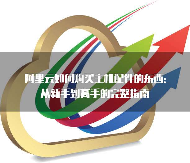 阿里云如何购买主机配件的东西:从新手到高手的完整指南