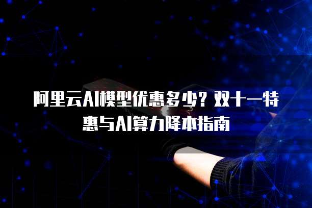阿里云AI模型优惠多少？双十一特惠与AI算力降本指南