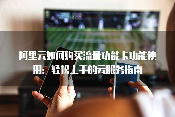 阿里云如何购买流量功能卡功能使用:轻松上手的云服务指南