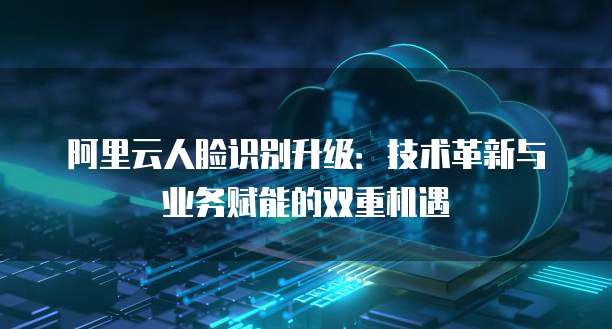 阿里云人脸识别升级:技术革新与业务赋能的双重机遇