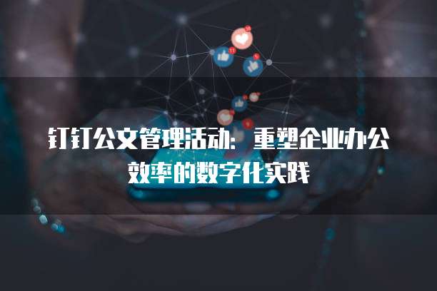 钉钉公文管理活动：重塑企业办公效率的数字化实践