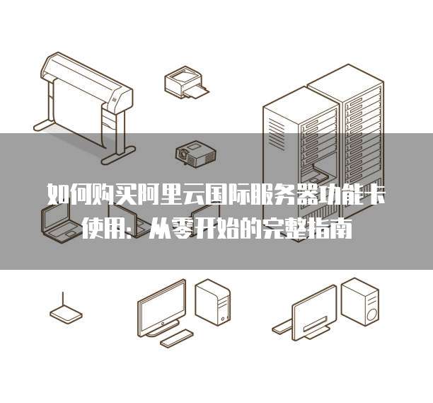 如何购买阿里云国际服务器功能卡使用:从零开始的完整指南