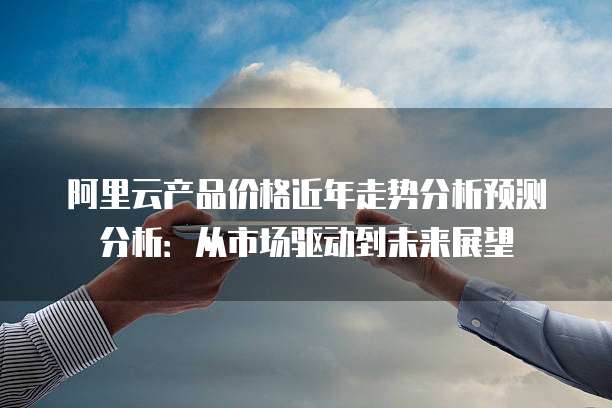 阿里云产品价格近年走势分析预测分析:从市场驱动到未来展望