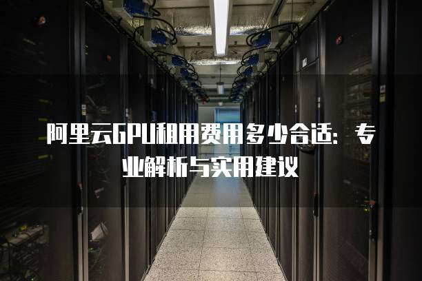 阿里云GPU租用费用多少合适:专业解析与实用建议