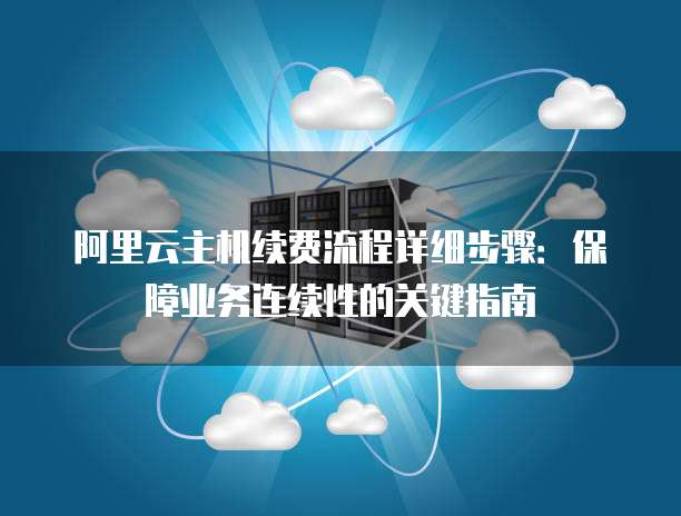阿里云主机续费流程详细步骤:保障业务连续性的关键指南