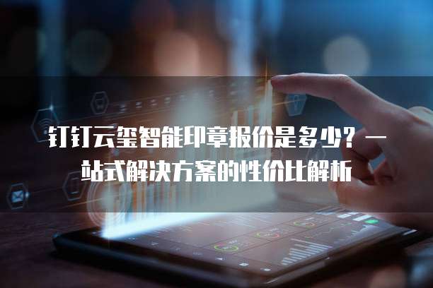 钉钉云玺智能印章报价是多少?一站式解决方案的性价比解析
