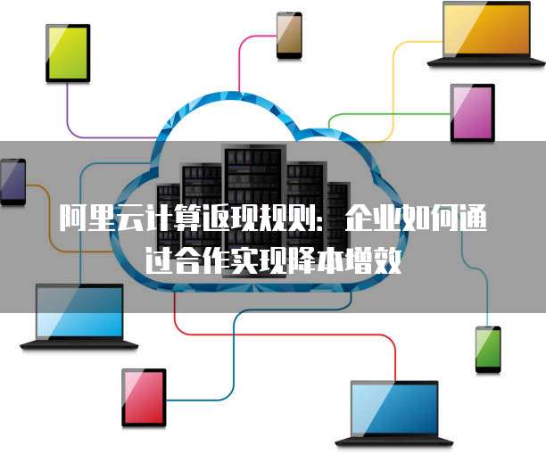 阿里云计算返现规则:企业如何通过合作实现降本增效