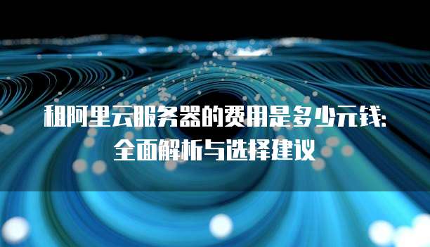 租阿里云服务器的费用是多少元钱:全面解析与选择建议