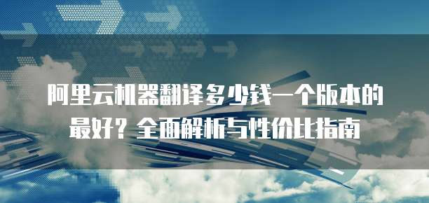阿里云机器翻译多少钱一个版本的最好?全面解析与性价比指南