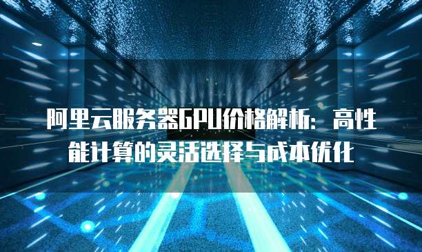 阿里云服务器GPU价格解析:高性能计算的灵活选择与成本优化