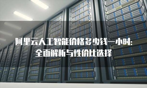 阿里云人工智能价格多少钱一小时:全面解析与性价比选择