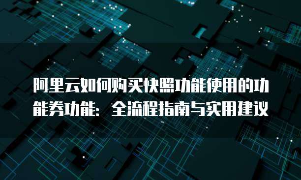 阿里云如何购买快照功能使用的功能券功能:全流程指南与实用建议