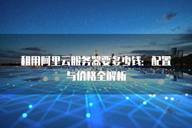 租用阿里云服务器要多少钱:配置与价格全解析