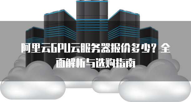阿里云GPU云服务器报价多少?全面解析与选购指南