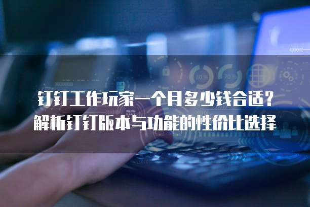 钉钉工作玩家一个月多少钱合适?解析钉钉版本与功能的性价比选择