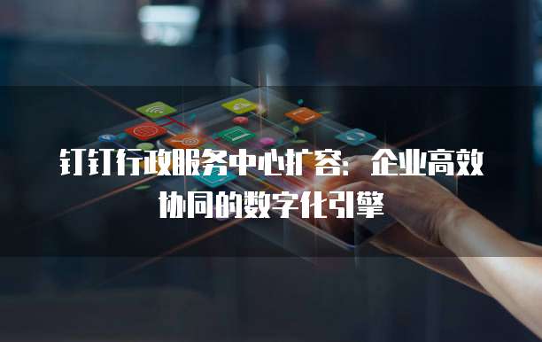 钉钉行政服务中心扩容:企业高效协同的数字化引擎