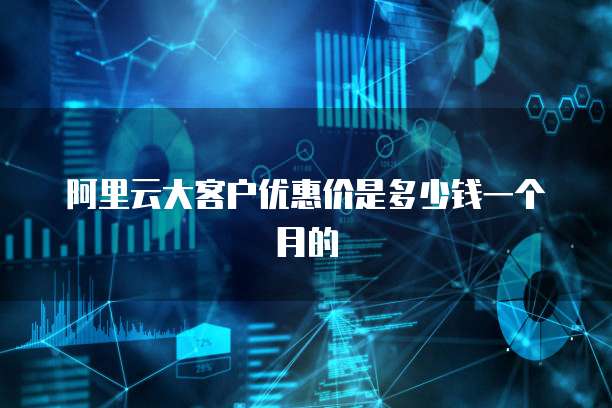 阿里云大客户优惠价是多少钱一个月的