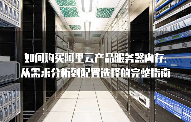 如何购买阿里云产品服务器内存:从需求分析到配置选择的完整指南