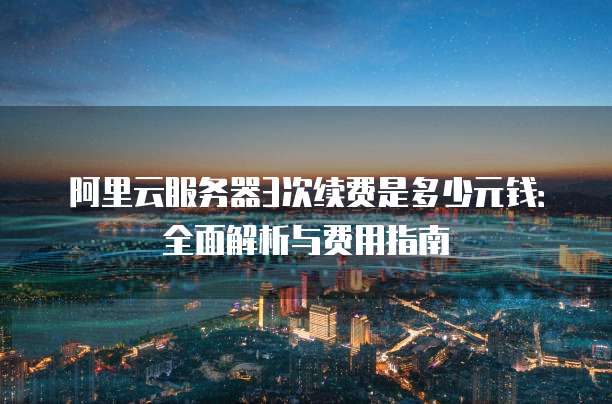 阿里云服务器3次续费是多少元钱:全面解析与费用指南