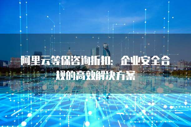 阿里云等保咨询折扣:企业安全合规的高效解决方案