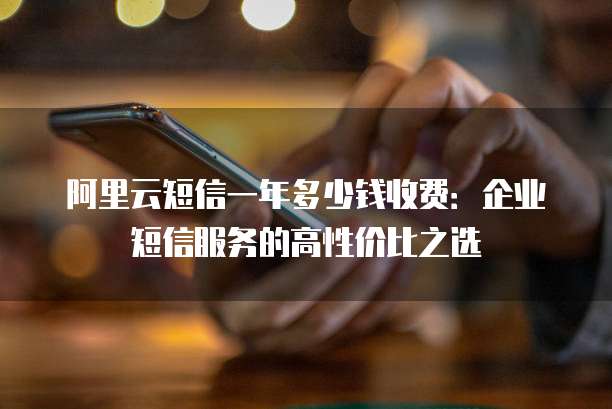 阿里云短信一年多少钱收费:企业短信服务的高性价比之选