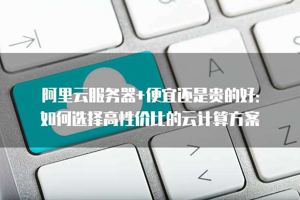 阿里云服务器+便宜还是贵的好：如何选择高性价比的云计算方案