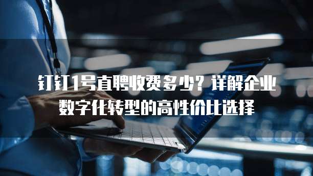 钉钉1号直聘收费多少?详解企业数字化转型的高性价比选择