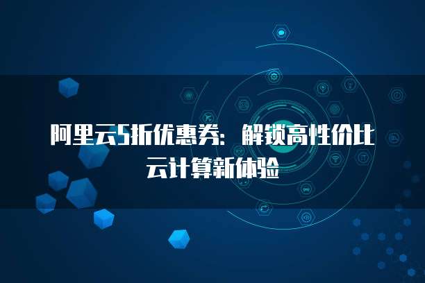 阿里云5折优惠券:解锁高性价比云计算新体验