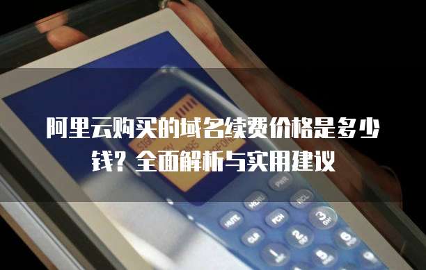 阿里云购买的域名续费价格是多少钱?全面解析与实用建议