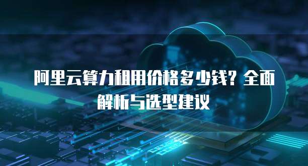 阿里云算力租用价格多少钱?全面解析与选型建议