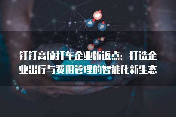 钉钉高德打车企业版返点：打造企业出行与费用管理的智能化新生态