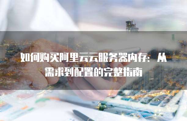 如何购买阿里云云服务器内存:从需求到配置的完整指南