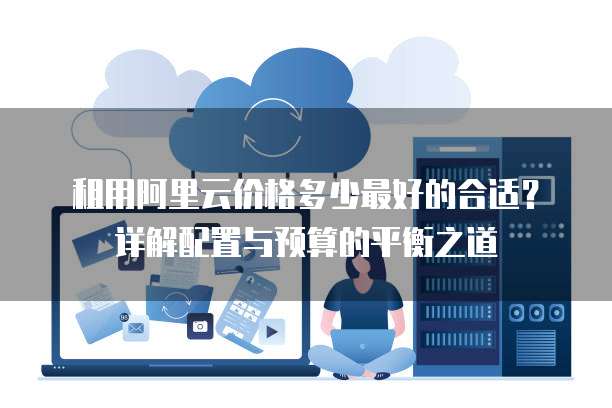租用阿里云价格多少最好的合适?详解配置与预算的平衡之道