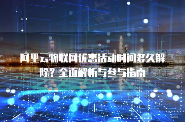 阿里云物联网优惠活动时间多久解除？全面解析与参与指南