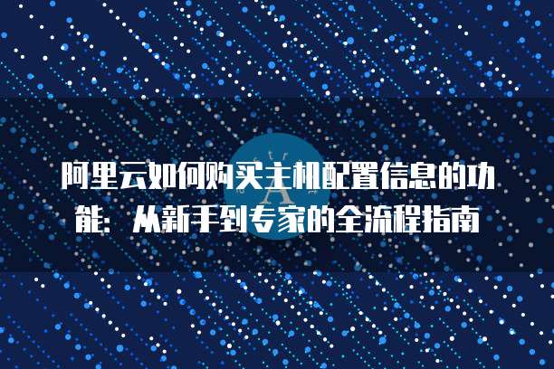 阿里云如何购买主机配置信息的功能:从新手到专家的全流程指南