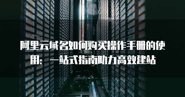 阿里云域名如何购买操作手册的使用:一站式指南助力高效建站