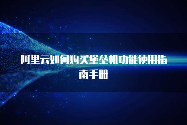 阿里云如何购买堡垒机功能使用指南手册