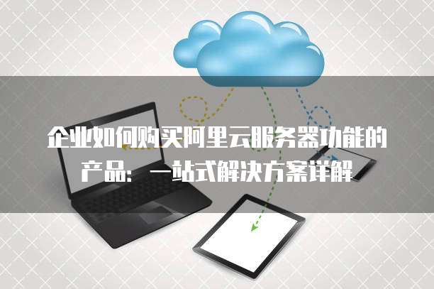 企业如何购买阿里云服务器功能的产品:一站式解决方案详解
